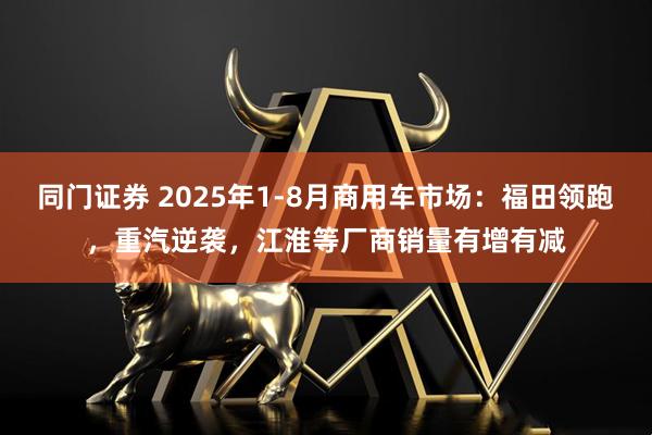 同门证券 2025年1-8月商用车市场：福田领跑，重汽逆袭，江淮等厂商销量有增有减
