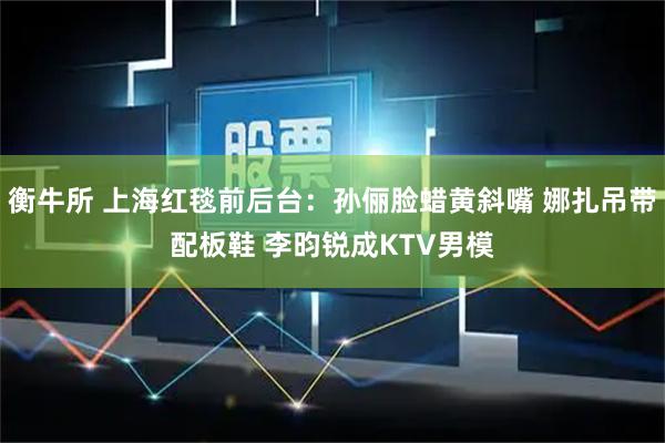 衡牛所 上海红毯前后台：孙俪脸蜡黄斜嘴 娜扎吊带配板鞋 李昀锐成KTV男模