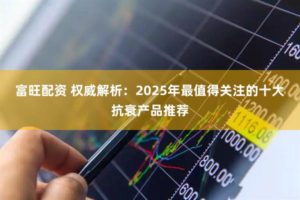 富旺配资 权威解析:2025年最值得关注的十大抗衰产品推荐