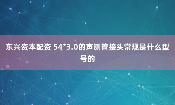 东兴资本配资 54*3.0的声测管接头常规是什么型号的