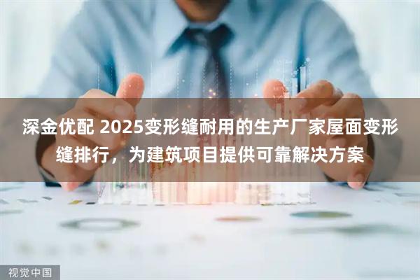 深金优配 2025变形缝耐用的生产厂家屋面变形缝排行，为建筑项目提供可靠解决方案