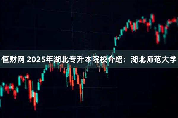 恒财网 2025年湖北专升本院校介绍：湖北师范大学