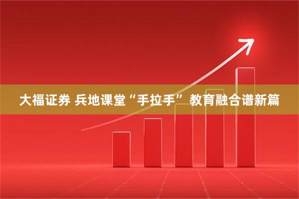 大福证券 兵地课堂“手拉手” 教育融合谱新篇
