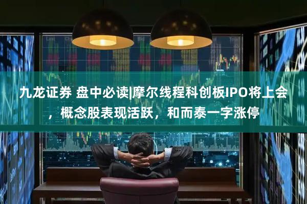 九龙证券 盘中必读|摩尔线程科创板IPO将上会，概念股表现活跃，和而泰一字涨停