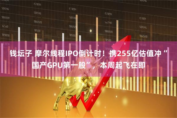 钱坛子 摩尔线程IPO倒计时！携255亿估值冲“国产GPU第一股”，本周起飞在即