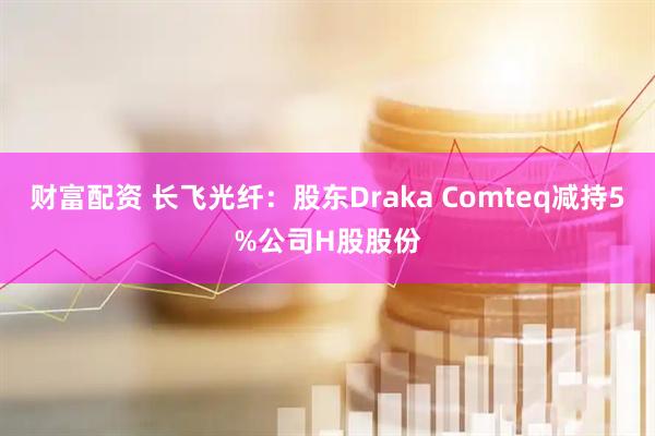 财富配资 长飞光纤：股东Draka Comteq减持5%公司H股股份
