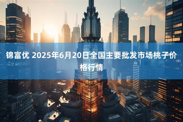 锦富优 2025年6月20日全国主要批发市场桃子价格行情