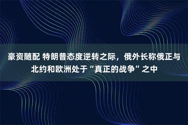 豪资随配 特朗普态度逆转之际，俄外长称俄正与北约和欧洲处于“真正的战争”之中