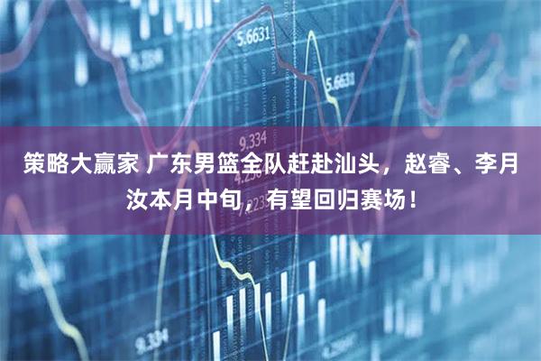 策略大赢家 广东男篮全队赶赴汕头，赵睿、李月汝本月中旬，有望回归赛场！