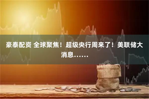 豪泰配资 全球聚焦！超级央行周来了！美联储大消息……