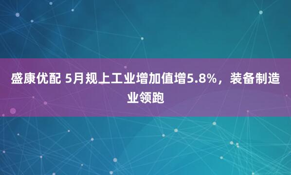 盛康优配 5月规上工业增加值增5.8%，装备制造业领跑