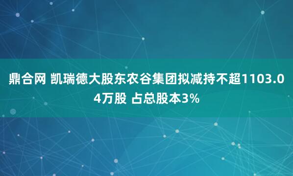 鼎合网 凯瑞德大股东农谷集团拟减持不超1103.04万股 占总股本3%