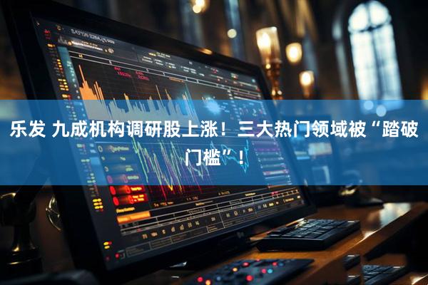 乐发 九成机构调研股上涨！三大热门领域被“踏破门槛”！