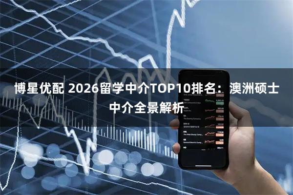 博星优配 2026留学中介TOP10排名：澳洲硕士中介全景解析