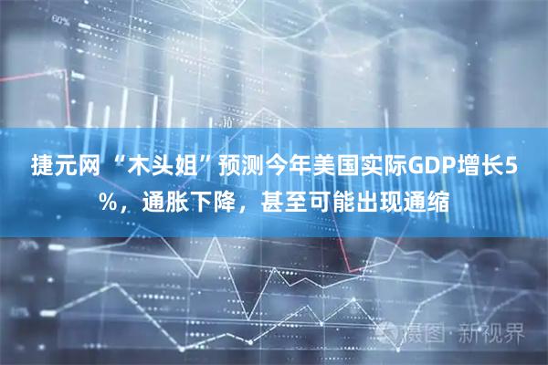 捷元网 “木头姐”预测今年美国实际GDP增长5%，通胀下降，甚至可能出现通缩
