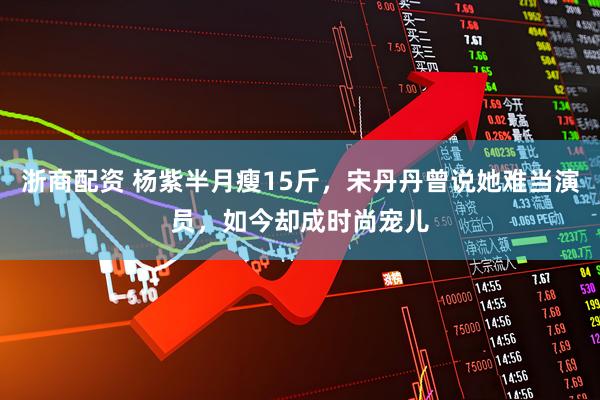 浙商配资 杨紫半月瘦15斤，宋丹丹曾说她难当演员，如今却成时尚宠儿