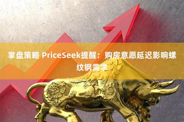 掌盘策略 PriceSeek提醒：购房意愿延迟影响螺纹钢需求