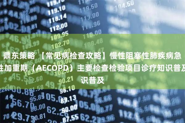 鼎东策略 【常见病检查攻略】慢性阻塞性肺疾病急性加重期（AECOPD）主要检查检验项目诊疗知识普及